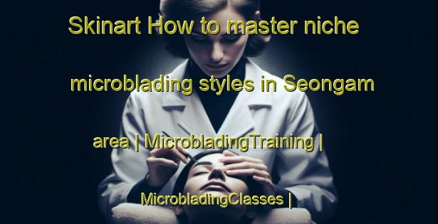 Skinart How to master niche microblading styles in Seongam area | MicrobladingTraining | MicrobladingClasses | SkinartTraining-Republic of Korea